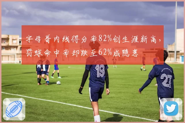 字母哥内线得分率82%创生涯新高,罚球命中率却跌至62%成隐患