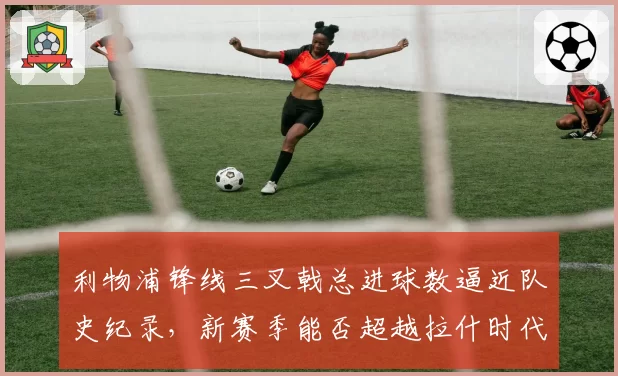 利物浦锋线三叉戟总进球数逼近队史纪录，新赛季能否超越拉什时代？