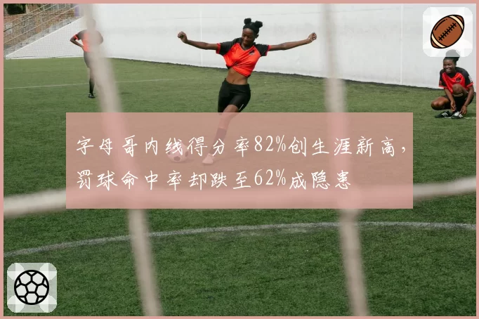 字母哥内线得分率82%创生涯新高，罚球命中率却跌至62%成隐患