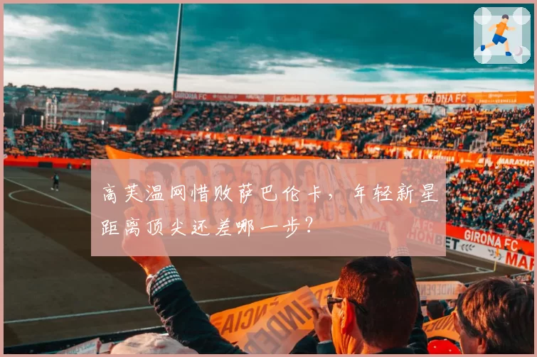 高芙温网惜败萨巴伦卡,年轻新星距离顶尖还差哪一步?