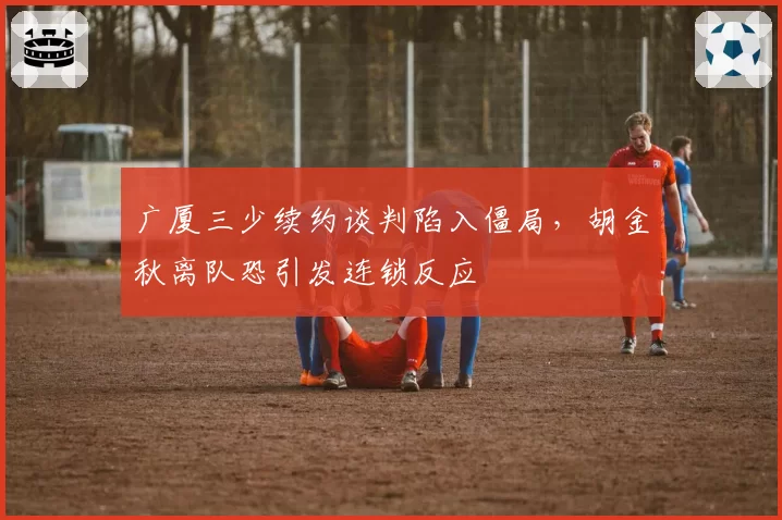 广厦三少续约谈判陷入僵局，胡金秋离队恐引发连锁反应