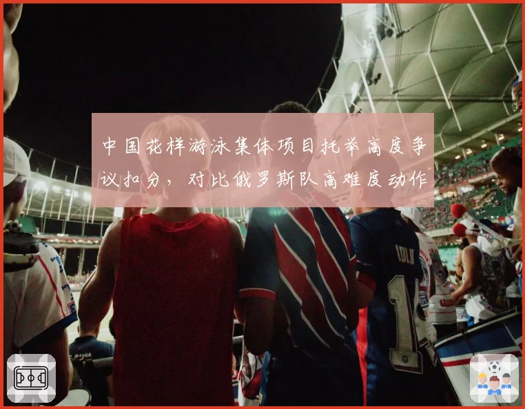 中国花样游泳集体项目托举高度争议扣分，对比俄罗斯队高难度动作评分标准遭质疑