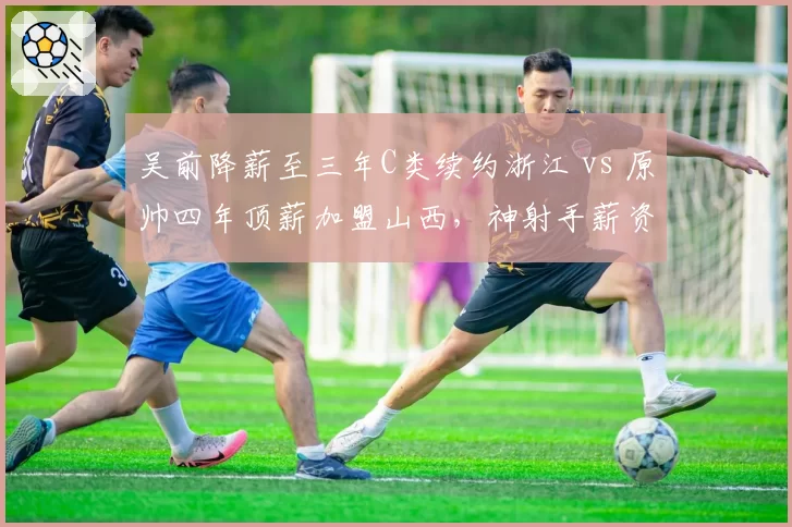 吴前降薪至三年C类续约浙江 vs 原帅四年顶薪加盟山西，神射手薪资缩水引发争议
