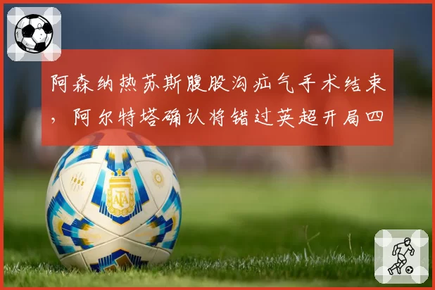 阿森纳热苏斯腹股沟疝气手术结束，阿尔特塔确认将错过英超开局四轮