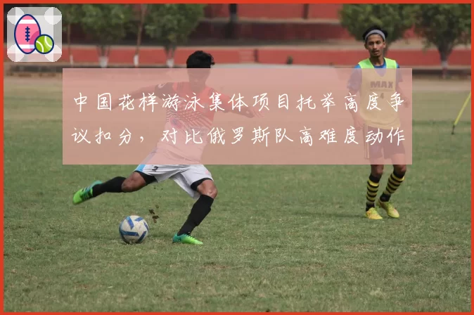 中国花样游泳集体项目托举高度争议扣分，对比俄罗斯队高难度动作评分标准遭质疑