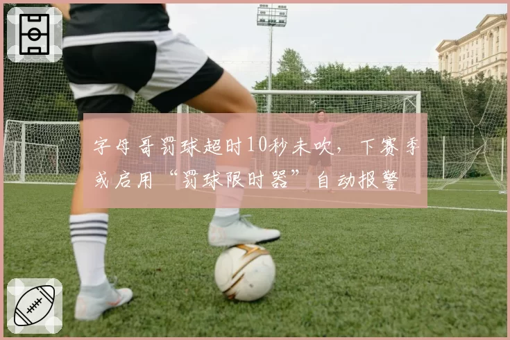 字母哥罚球超时10秒未吹，下赛季或启用“罚球限时器”自动报警