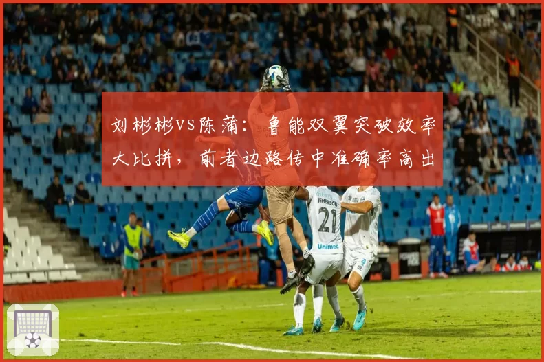 刘彬彬vs陈蒲：鲁能双翼突破效率大比拼，前者边路传中准确率高出15%