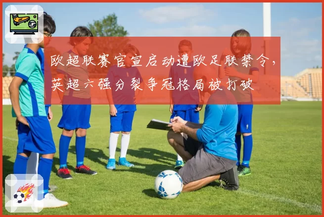 欧超联赛官宣启动遭欧足联禁令，英超六强分裂争冠格局被打破