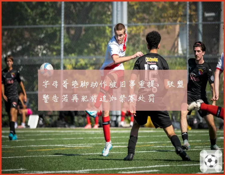 字母哥垫脚动作被旧事重提，联盟警告若再犯将追加禁赛处罚