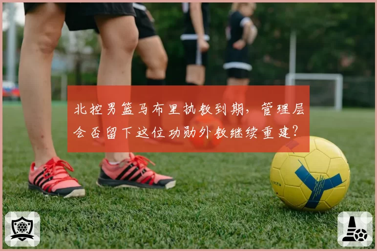 北控男篮马布里执教到期，管理层会否留下这位功勋外教继续重建？
