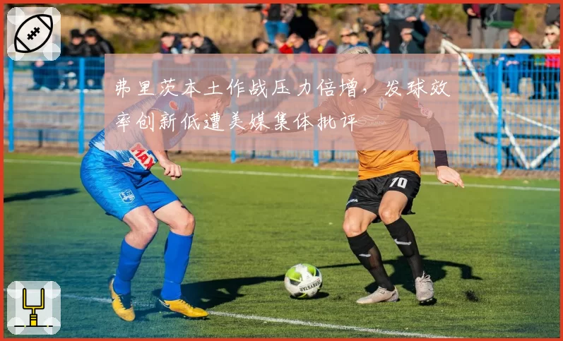 弗里茨本土作战压力倍增，发球效率创新低遭美媒集体批评