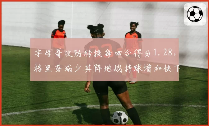 字母哥攻防转换每回合得分1.28，格里芬减少其阵地战持球增加快下