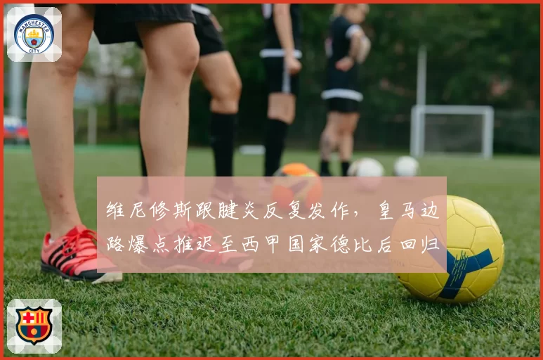 维尼修斯跟腱炎反复发作，皇马边路爆点推迟至西甲国家德比后回归