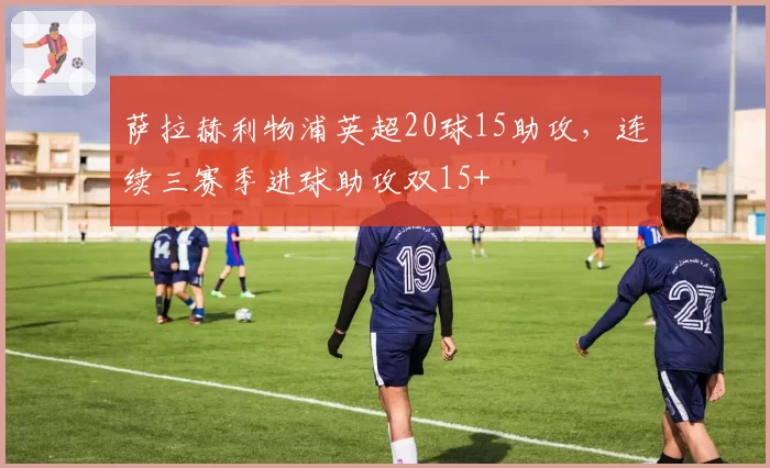 萨拉赫利物浦英超20球15助攻，连续三赛季进球助攻双15+