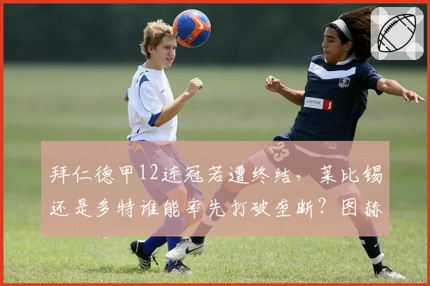 拜仁德甲12连冠若遭终结，莱比锡还是多特谁能率先打破垄断？图赫尔下课危机浮出水面