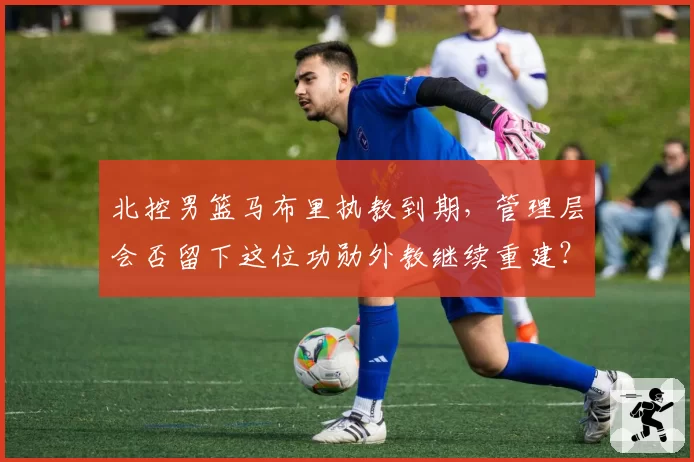 北控男篮马布里执教到期，管理层会否留下这位功勋外教继续重建？