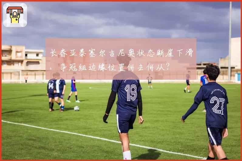 长春亚泰塞尔吉尼奥状态断崖下滑，争冠组边缘位置何去何从？