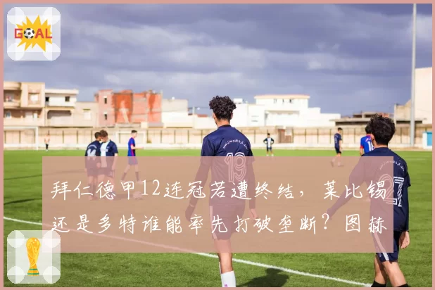 拜仁德甲12连冠若遭终结，莱比锡还是多特谁能率先打破垄断？图赫尔下课危机浮出水面