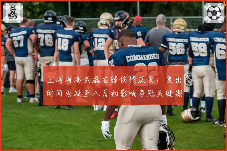 上海海港武磊右膝伤情反复，复出时间或延至八月初影响争冠关键期