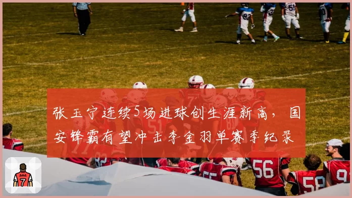 张玉宁连续5场进球创生涯新高，国安锋霸有望冲击李金羽单赛季纪录