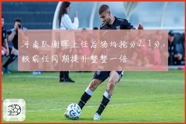 河南队谢晖上任后场均抢分2.1分，较前任同期提升整整一倍