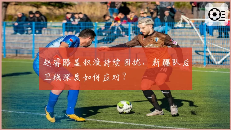 赵睿膝盖积液持续困扰，新疆队后卫线深度如何应对？