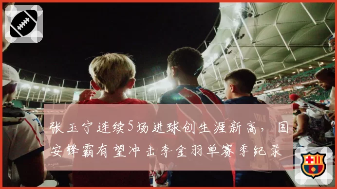张玉宁连续5场进球创生涯新高，国安锋霸有望冲击李金羽单赛季纪录