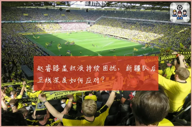 赵睿膝盖积液持续困扰，新疆队后卫线深度如何应对？