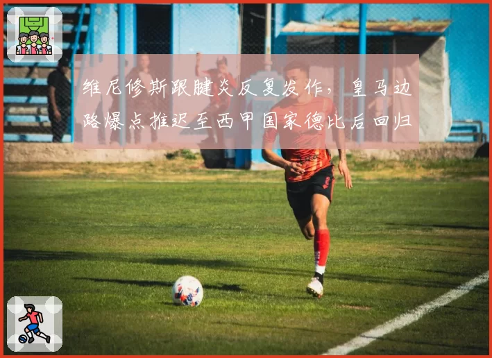 维尼修斯跟腱炎反复发作，皇马边路爆点推迟至西甲国家德比后回归