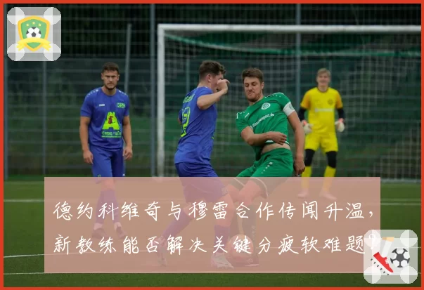 德约科维奇与穆雷合作传闻升温，新教练能否解决关键分疲软难题？