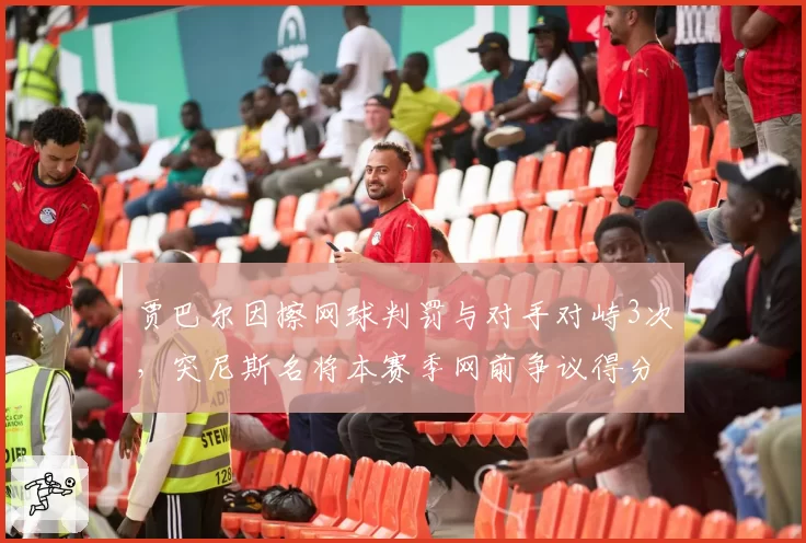贾巴尔因擦网球判罚与对手对峙3次，突尼斯名将本赛季网前争议得分率仅35%跌至生涯最低