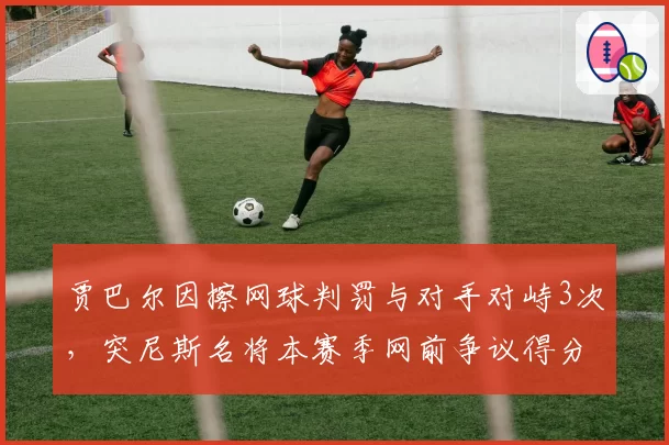 贾巴尔因擦网球判罚与对手对峙3次，突尼斯名将本赛季网前争议得分率仅35%跌至生涯最低