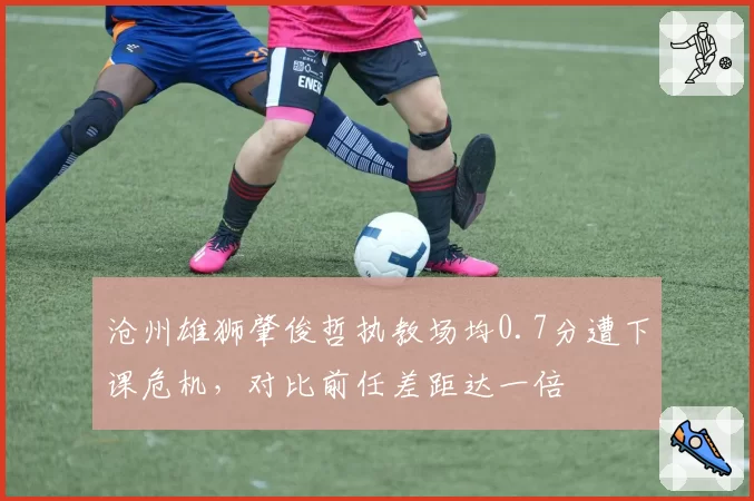 沧州雄狮肇俊哲执教场均0.7分遭下课危机，对比前任差距达一倍