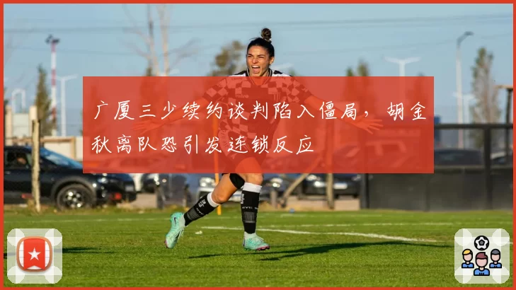 广厦三少续约谈判陷入僵局,胡金秋离队恐引发连锁反应