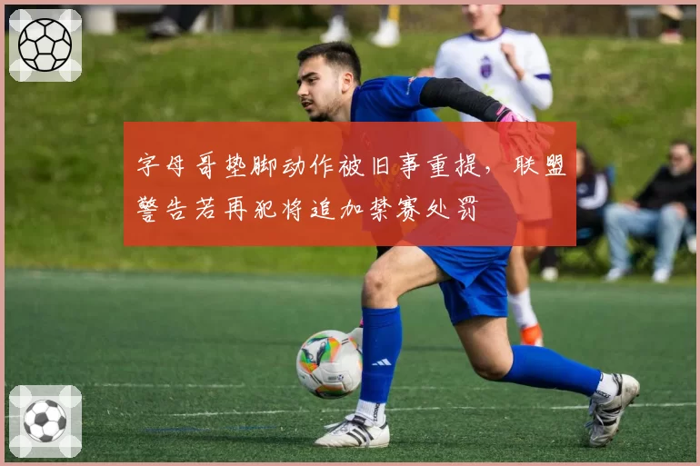 字母哥垫脚动作被旧事重提,联盟警告若再犯将追加禁赛处罚