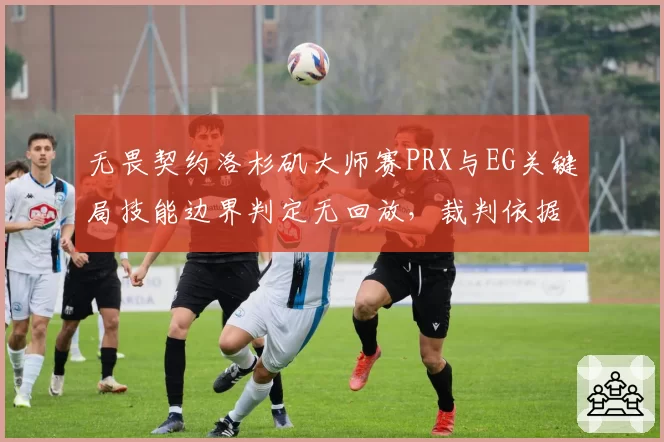 无畏契约洛杉矶大师赛PRX与EG关键局技能边界判定无回放，裁判依据肉眼判罚遭炮轰