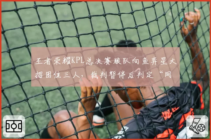 王者荣耀KPL总决赛狼队向鱼弈星大招困住三人，裁判暂停后判定“网络波动”引争议