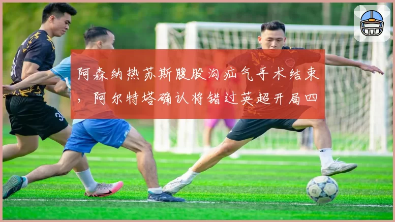 阿森纳热苏斯腹股沟疝气手术结束，阿尔特塔确认将错过英超开局四轮